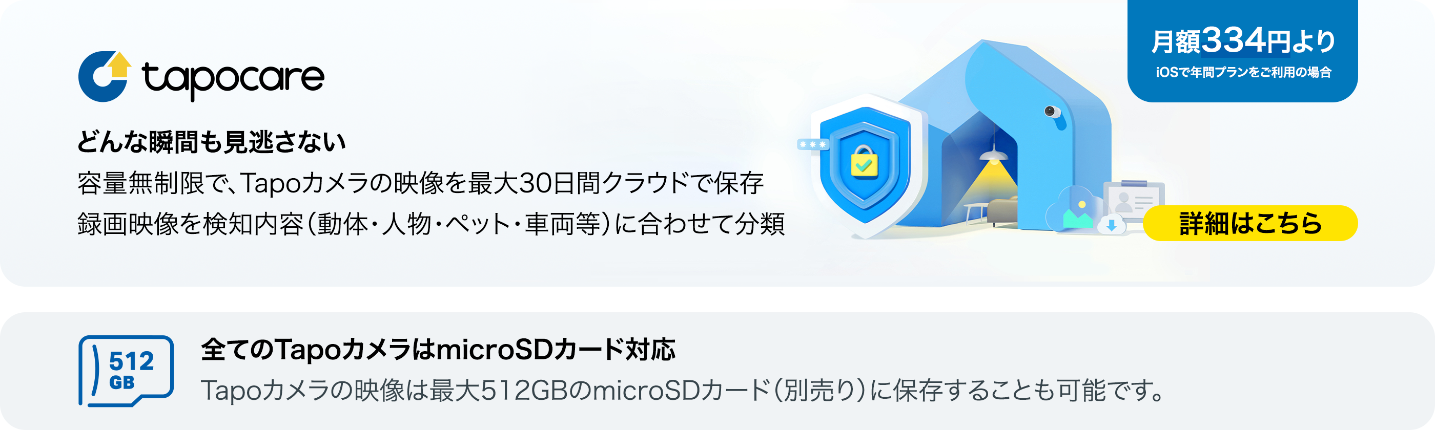 月額334円よりのTapo Careでどんな瞬間も見逃さない。容量無制限で、Tapoカメラの映像を最大30日間クラウドで保存し、録画映像を検知内容に合わせて分類。(全てのTapoカメラはローカル保存対応で、最大512GBのmicroSDカードに保存することも可能です)クリックして詳細を確認!